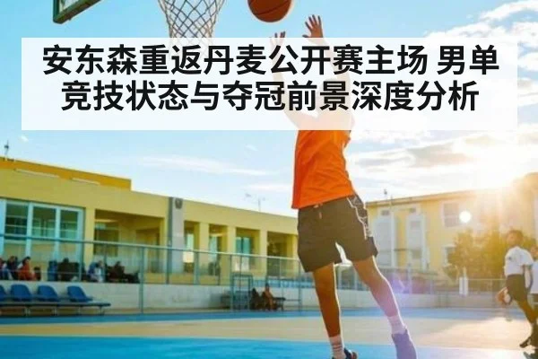 安东森重返丹麦公开赛主场 男单竞技状态与夺冠前景深度分析
